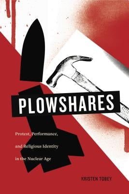 Plowshares: Protest, Performance, and Religious Identity in the Nuclear Age by Tobey, Kristen