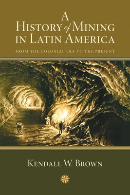 A History of Mining in Latin America: From the Colonial Era to the Present by Brown, Kendall