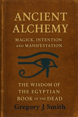 Ancient Alchemy - magick, intention and manifestation, The wisdom of the Egyptian book of the dead by Smith, Gregory J.