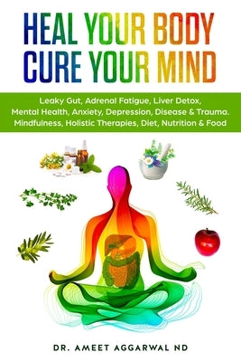 Heal Your Body, Cure Your Mind: Leaky Gut, Adrenal Fatigue, Liver Detox, Mental Health, Anxiety, Depression, Disease & Trauma. Mindfulness, Holistic T by Aggarwal Nd, Ameet