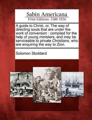 A Guide to Christ, Or, the Way of Directing Souls That Are Under the Work of Conversion: Compiled for the Help of Young Ministers, and May Be Servicea by Stoddard, Solomon