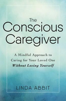 The Conscious Caregiver: A Mindful Approach to Caring for Your Loved One Without Losing Yourself by Abbit, Linda