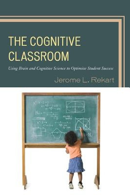 The Cognitive Classroom: Using Brain and Cognitive Science to Optimize Student Success by Rekart, Jerome L.