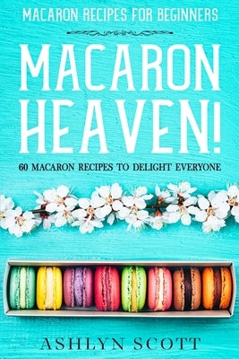 Macarons Recipe For Beginners: MACARON HEAVEN! 60 Macaron Recipes To Delight Everyone by Scott, Ashlyn
