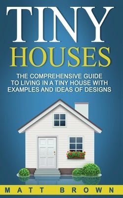 Tiny Houses: The Comprehensive Guide to Living in a Tiny House with Examples and Ideas of Designs by Brown, Matt