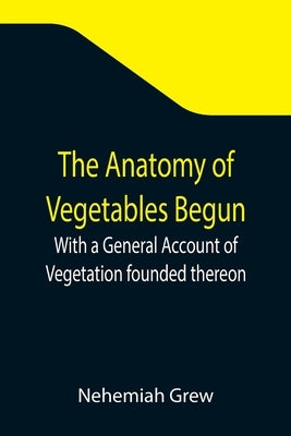 The Anatomy of Vegetables Begun; With a General Account of Vegetation founded thereon by Grew, Nehemiah