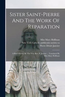 Sister Saint-pierre And The Work Of Reparation: A Brief History By The Very Rev. P. Janvier ... Translated By Miss Mary Hoffman by Janvier, Pierre D&#195;&#169;sir&#195;&#169; B. 1817