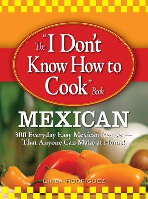 The "I Don't Know How to Cook" Book: Mexican: 300 Everyday Easy Mexican Recipes--That Anyone Can Make at Home! by Rodriguez, Linda