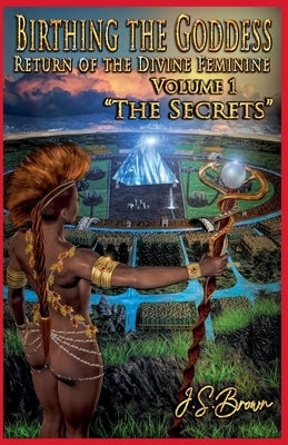 Birthing the Goddess, Return of the Divine Feminine, Volume I, "The Secrets" by Brown, J. S.