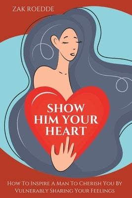 Show Him Your Heart: How To Inspire A Man To Cherish You By Vulnerably Sharing Your Feelings. by Roedde, Zak