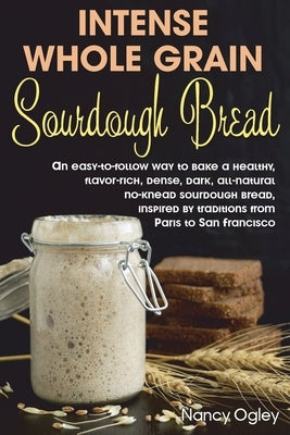 Intense Whole Grain Sourdough Bread: An easy-to-follow way to bake a healthy, flavor-rich, dense, dark, all-natural no-knead sourdough bread, inspired by Ogley, Nancy