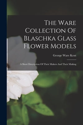 The Ware Collection Of Blaschka Glass Flower Models: A Short Description Of Their Makers And Their Making by Kent, George Ware