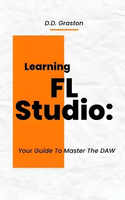 Learning FL Studio: Your Guide To Master The DAW by Graston, D. D.