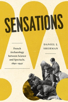 Sensations: French Archaeology Between Science and Spectacle, 1890-1940 by Sherman, Daniel J.