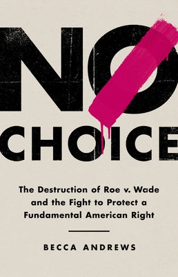 No Choice: The Destruction of Roe V. Wade and the Fight to Protect a Fundamental American Right by Andrews, Becca