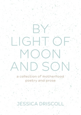 By light of moon and son: A collection of motherhood poetry and prose by Driscoll, Jessica