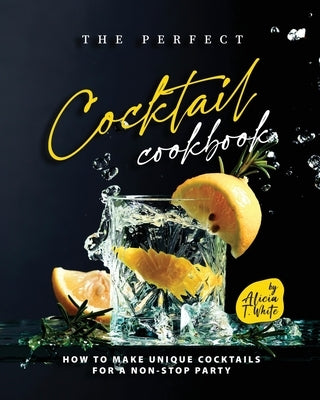 The Perfect Cocktail Cookbook: How to Make Unique Cocktails for a Non-Stop Party by T. White, Alicia