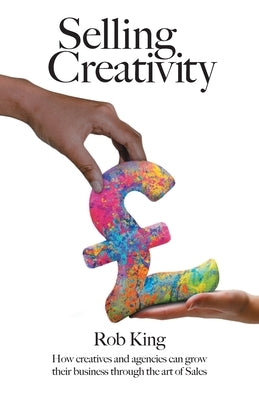 Selling Creativity: How creatives and agencies can grow their business through the art of Sales by King, Rob