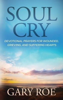 Soul Cry: Devotional Prayers for Wounded, Grieving, and Suffering Hearts by Roe, Gary