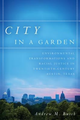 City in a Garden: Environmental Transformations and Racial Justice in Twentieth-Century Austin, Texas by Busch, Andrew M.