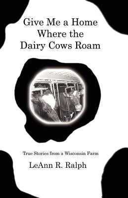 Give Me a Home Where the Dairy Cows Roam: True Stories from a Wisconsin Farm by Ralph, Leann R.