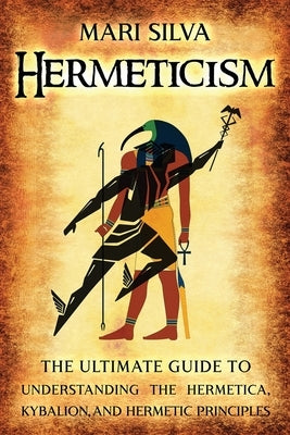 Hermeticism: The Ultimate Guide to Understanding the Hermetica, Kybalion, and Hermetic Principles by Silva, Mari
