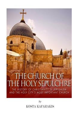 The Church of the Holy Sepulchre: The History of Christianity in Jerusalem and the Holy City's Most Important Church by Kafarakis, Kosta