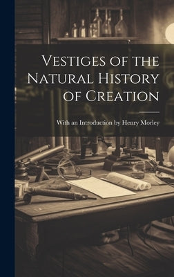 Vestiges of the Natural History of Creation by An Introduction Henry Morley, With