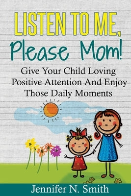 Positive Parenting: Listen To Me, Please Mom! Give Your Child Loving Positive Attention And Enjoy Those Daily Moments by Smith, Jennifer N.