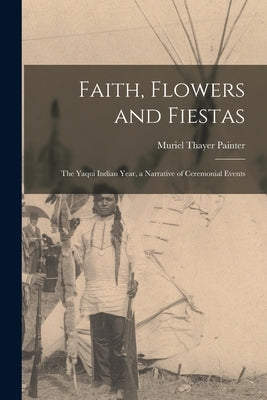 Faith, Flowers and Fiestas: the Yaqui Indian Year, a Narrative of Ceremonial Events by Painter, Muriel Thayer