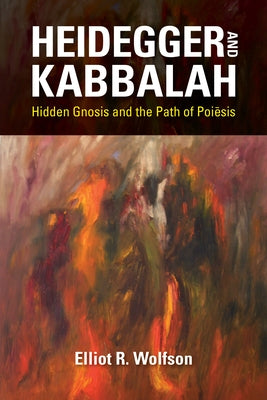 Heidegger and Kabbalah: Hidden Gnosis and the Path of Poiesis by Wolfson, Elliot R.