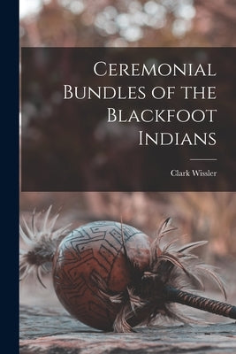 Ceremonial Bundles of the Blackfoot Indians by Wissler, Clark