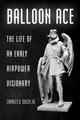 Balloon Ace: The Life of an Early Airpower Visionary by Dusch, Charles D.