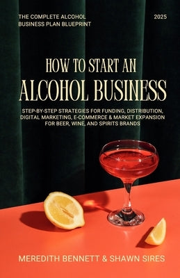 How to Start an Alcohol Business: The Complete Alcohol Business Plan Blueprint: Step-by-Step Strategies for Funding, Distribution, Digital Marketing, by Bennett, Meredith