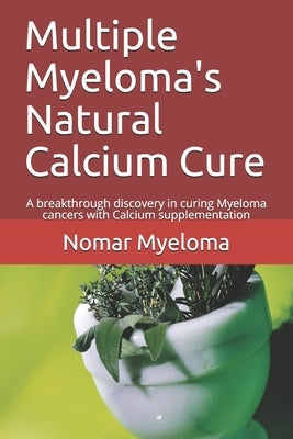 Multiple Myeloma's Natural Calcium Cure: A breakthrough discovery in curing Myeloma cancers with Calcium supplementation by Myeloma, Nomar