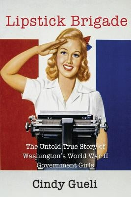 Lipstick Brigade: The Untold True Story of Washington's World War II Government Girls by Gueli, Cindy