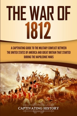 The War of 1812: A Captivating Guide to the Military Conflict between the United States of America and Great Britain That Started durin by History, Captivating