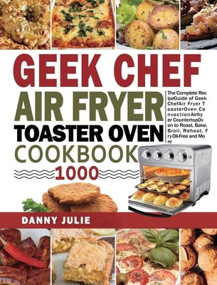 Geek Chef Air Fryer Toaster Oven Cookbook 1000: The Complete Recipe Guide of Geek Chef Air Fryer Toaster Oven Convection Air Fryer Countertop Oven to by Julie, Danny