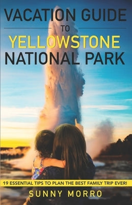 Vacation Guide to Yellowstone National Park: 19 Essential Tips to Plan the Best Family Trip Ever! by Morro, Sunny