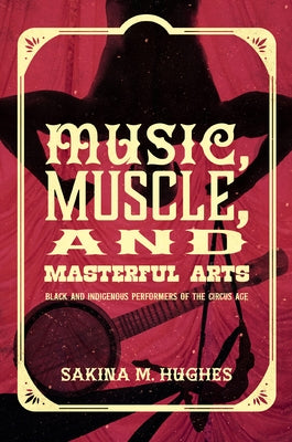 Music, Muscle, and Masterful Arts: Black and Indigenous Performers of the Circus Age by Hughes, Sakina M.