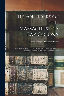 The Founders of the Massachusetts Bay Colony: A Careful Research of the Earliest Records of Many of the Foremost Settlers of the New England Colony by Smith, Sarah Sprague Saunders