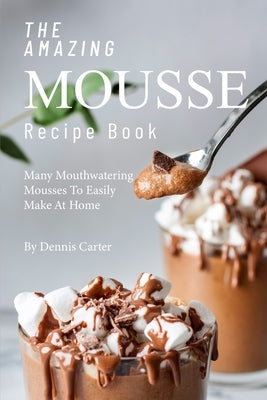 The Amazing Mousse Recipe Book: Many Mouthwatering Mousses to Easily Make at Home by Carter, Dennis