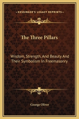 The Three Pillars: Wisdom, Strength, and Beauty and Their Symbolism in Freemasonry by Oliver, George