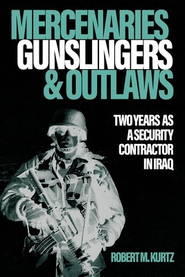 Mercenaries, Gunslingers, and Outlaws: Two Years as a Security Contractor in Iraq by Kurtz, Robert M.