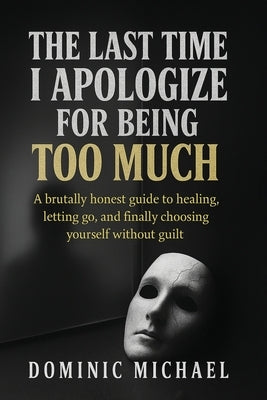 The Last Time I Apologize for Being Too Much: A brutally honest guide to healing, letting go, and finally choosing yourself without guilt by Michael, Dominic