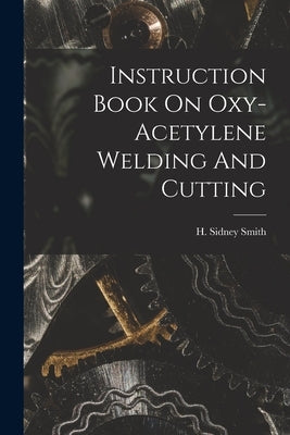 Instruction Book On Oxy-acetylene Welding And Cutting by Smith, H. Sidney