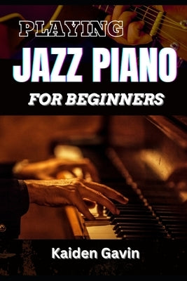 Playing Jazz Piano for Beginners: Unlock The Secrets To Chord Progressions, Scales, Rhythm, Creative Improvisation For New Pianists And Building Your by Gavin, Kaiden