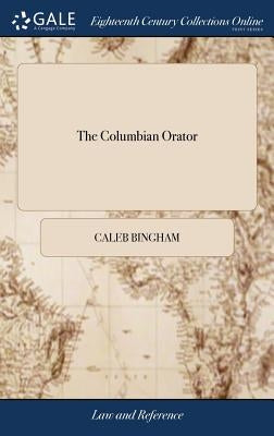 The Columbian Orator: Containing a Variety of Original and Selected Pieces; Together With Rules; Calculated to Improve Youth and Others in t by Bingham, Caleb