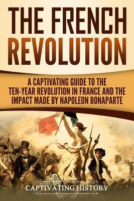 The French Revolution: A Captivating Guide to the Ten-Year Revolution in France and the Impact Made by Napoleon Bonaparte by History, Captivating