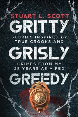 Gritty, Grisly and Greedy: Crimes and Characters Inspired by 20 Years as a Fed by Scott, Stuart L.